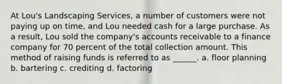 At Lou's Landscaping Services, a number of customers were not paying up on time, and Lou needed cash for a large purchase. As a result, Lou sold the company's accounts receivable to a finance company for 70 percent of the total collection amount. This method of raising funds is referred to as ______. a. floor planning b. bartering c. crediting d. factoring