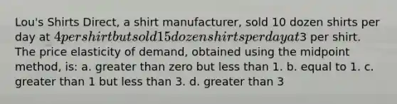 Lou's Shirts Direct, a shirt manufacturer, sold 10 dozen shirts per day at 4 per shirt but sold 15 dozen shirts per day at3 per shirt. The price elasticity of demand, obtained using the midpoint method, is: a. greater than zero but less than 1. b. equal to 1. c. greater than 1 but less than 3. d. greater than 3