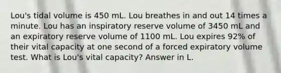 Lou's tidal volume is 450 mL. Lou breathes in and out 14 times a minute. Lou has an inspiratory reserve volume of 3450 mL and an expiratory reserve volume of 1100 mL. Lou expires 92% of their vital capacity at one second of a forced expiratory volume test. What is Lou's vital capacity? Answer in L.