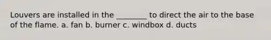 Louvers are installed in the ________ to direct the air to the base of the flame. a. fan b. burner c. windbox d. ducts