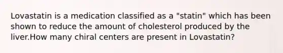 Lovastatin is a medication classified as a "statin" which has been shown to reduce the amount of cholesterol produced by the liver.How many chiral centers are present in Lovastatin?