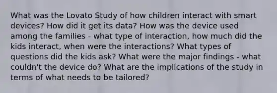 What was the Lovato Study of how children interact with smart devices? How did it get its data? How was the device used among the families - what type of interaction, how much did the kids interact, when were the interactions? What types of questions did the kids ask? What were the major findings - what couldn't the device do? What are the implications of the study in terms of what needs to be tailored?