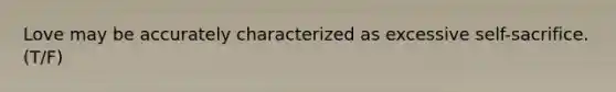 Love may be accurately characterized as excessive self-sacrifice. (T/F)