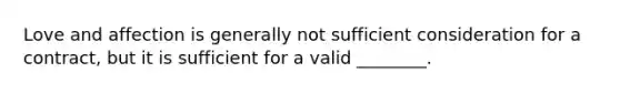 Love and affection is generally not sufficient consideration for a contract, but it is sufficient for a valid ________.