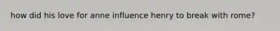 how did his love for anne influence henry to break with rome?