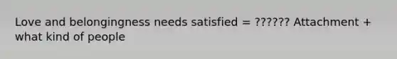 Love and belongingness needs satisfied = ?????? Attachment + what kind of people