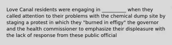 Love Canal residents were engaging in __________ when they called attention to their problems with the chemical dump site by staging a protest in which they "burned in effigy" the governor and the health commissioner to emphasize their displeasure with the lack of response from these public official