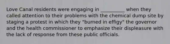 Love Canal residents were engaging in __________ when they called attention to their problems with the chemical dump site by staging a protest in which they "burned in effigy" the governor and the health commissioner to emphasize their displeasure with the lack of response from these public officials.