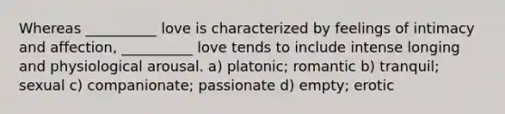 Whereas __________ love is characterized by feelings of intimacy and affection, __________ love tends to include intense longing and physiological arousal. a) platonic; romantic b) tranquil; sexual c) companionate; passionate d) empty; erotic