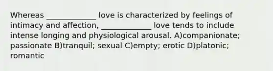 Whereas _____________ love is characterized by feelings of intimacy and affection, _____________ love tends to include intense longing and physiological arousal. A)companionate; passionate B)tranquil; sexual C)empty; erotic D)platonic; romantic