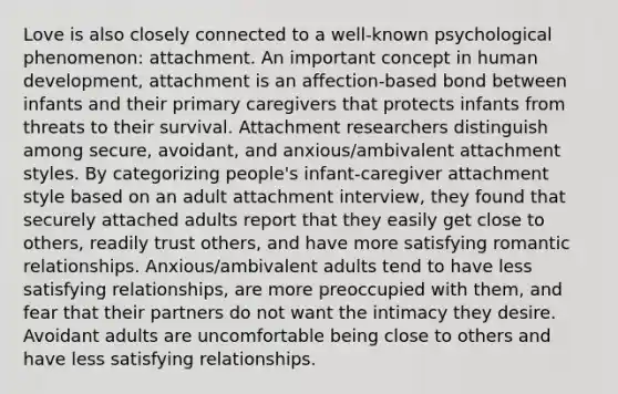 Love is also closely connected to a well-known psychological phenomenon: attachment. An important concept in human development, attachment is an affection-based bond between infants and their primary caregivers that protects infants from threats to their survival. Attachment researchers distinguish among secure, avoidant, and anxious/ambivalent attachment styles. By categorizing people's infant-caregiver attachment style based on an adult attachment interview, they found that securely attached adults report that they easily get close to others, readily trust others, and have more satisfying romantic relationships. Anxious/ambivalent adults tend to have less satisfying relationships, are more preoccupied with them, and fear that their partners do not want the intimacy they desire. Avoidant adults are uncomfortable being close to others and have less satisfying relationships.