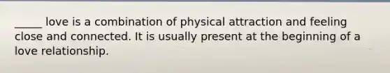 _____ love is a combination of physical attraction and feeling close and connected. It is usually present at the beginning of a love relationship.