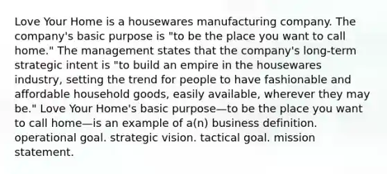 Love Your Home is a housewares manufacturing company. The company's basic purpose is "to be the place you want to call home." The management states that the company's long-term strategic intent is "to build an empire in the housewares industry, setting the trend for people to have fashionable and affordable household goods, easily available, wherever they may be." Love Your Home's basic purpose—to be the place you want to call home—is an example of a(n) business definition. operational goal. strategic vision. tactical goal. mission statement.