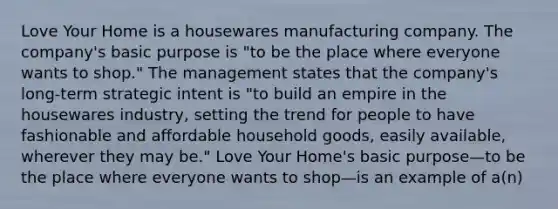 Love Your Home is a housewares manufacturing company. The company's basic purpose is "to be the place where everyone wants to shop." The management states that the company's long-term strategic intent is "to build an empire in the housewares industry, setting the trend for people to have fashionable and affordable household goods, easily available, wherever they may be." Love Your Home's basic purpose—to be the place where everyone wants to shop—is an example of a(n)