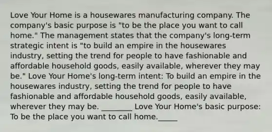 Love Your Home is a housewares manufacturing company. The company's basic purpose is "to be the place you want to call home." The management states that the company's long-term strategic intent is "to build an empire in the housewares industry, setting the trend for people to have fashionable and affordable household goods, easily available, wherever they may be." Love Your Home's long-term intent: To build an empire in the housewares industry, setting the trend for people to have fashionable and affordable household goods, easily available, wherever they may be. ________ Love Your Home's basic purpose: To be the place you want to call home._____