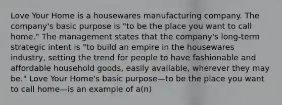 Love Your Home is a housewares manufacturing company. The company's basic purpose is "to be the place you want to call home." The management states that the company's long-term strategic intent is "to build an empire in the housewares industry, setting the trend for people to have fashionable and affordable household goods, easily available, wherever they may be." Love Your Home's basic purpose—to be the place you want to call home—is an example of a(n)