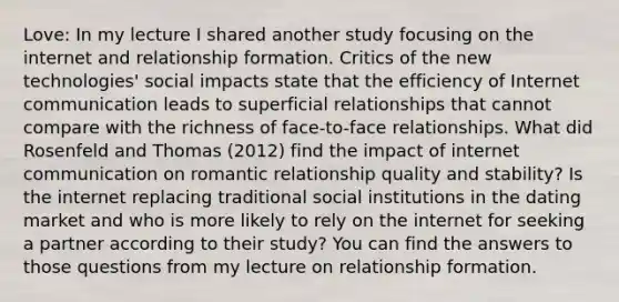 Love: In my lecture I shared another study focusing on the internet and relationship formation. Critics of the new technologies' social impacts state that the efficiency of Internet communication leads to superficial relationships that cannot compare with the richness of face-to-face relationships. What did Rosenfeld and Thomas (2012) find the impact of internet communication on romantic relationship quality and stability? Is the internet replacing traditional social institutions in the dating market and who is more likely to rely on the internet for seeking a partner according to their study? You can find the answers to those questions from my lecture on relationship formation.