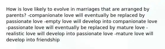 How is love likely to evolve in marriages that are arranged by parents? -companionate love will eventually be replaced by passionate love -empty love will develop into companionate love -passionate love will eventually be replaced by mature love -realistic love will develop into passionate love -mature love will develop into friendship