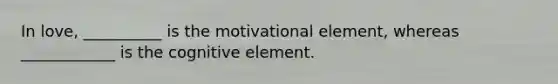 In love, __________ is the motivational element, whereas ____________ is the cognitive element.