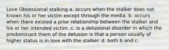 Love Obsessional stalking a. occurs when the stalker does not known his or her victim except through the media. b. occurs when there existed a prior relationship between the stalker and his or her intended victim. c. is a delusional disorder in which the predominant them of the delusion is that a person usually of higher status is in love with the stalker. d. both b and c.