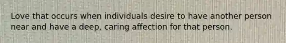 Love that occurs when individuals desire to have another person near and have a deep, caring affection for that person.