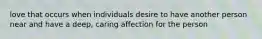 love that occurs when individuals desire to have another person near and have a deep, caring affection for the person