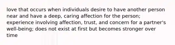 love that occurs when individuals desire to have another person near and have a deep, caring affection for the person; experience involving affection, trust, and concern for a partner's well-being; does not exist at first but becomes stronger over time