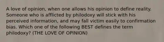 A love of opinion, when one allows his opinion to define reality. Someone who is afflicted by philodoxy will stick with his perceived information, and may fall victim easily to confirmation bias. Which one of the following BEST defines the term philodoxy? (THE LOVE OF OPINION)