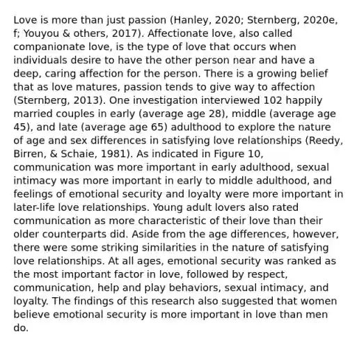 Love is <a href='https://www.questionai.com/knowledge/keWHlEPx42-more-than' class='anchor-knowledge'>more than</a> just passion (Hanley, 2020; Sternberg, 2020e, f; Youyou & others, 2017). Affectionate love, also called companionate love, is the type of love that occurs when individuals desire to have the other person near and have a deep, caring affection for the person. There is a growing belief that as love matures, passion tends to give way to affection (Sternberg, 2013). One investigation interviewed 102 happily married couples in early (average age 28), middle (average age 45), and late (average age 65) adulthood to explore the nature of age and sex differences in satisfying love relationships (Reedy, Birren, & Schaie, 1981). As indicated in Figure 10, communication was more important in early adulthood, sexual intimacy was more important in early to middle adulthood, and feelings of emotional security and loyalty were more important in later-life love relationships. Young adult lovers also rated communication as more characteristic of their love than their older counterparts did. Aside from the age differences, however, there were some striking similarities in the nature of satisfying love relationships. At all ages, emotional security was ranked as the most important factor in love, followed by respect, communication, help and play behaviors, sexual intimacy, and loyalty. The findings of this research also suggested that women believe emotional security is more important in love than men do.