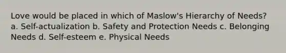 Love would be placed in which of Maslow's Hierarchy of Needs? a. Self-actualization b. Safety and Protection Needs c. Belonging Needs d. Self-esteem e. Physical Needs