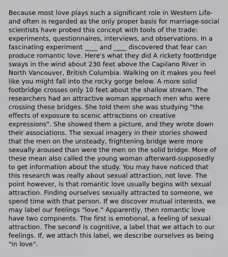 Because most love plays such a significant role in Western Life-and often is regarded as the only proper basis for marriage-social scientists have probed this concept with tools of the trade: experiments, questionnaires, interviews, and observations. In a fascinating experiment ____ and ____ discovered that fear can produce romantic love. Here's what they did A rickety footbridge sways in the wind about 230 feet above the Capilano River in North Vancouver, British Columbia. Walking on it makes you feel like you might fall into the rocky gorge below. A more solid footbridge crosses only 10 feet about the shallow stream. The researchers had an attractive woman approach men who were crossing these bridges. She told them she was studying "the effects of exposure to scenic attractions on creative expressions". She showed them a picture, and they wrote down their associations. The sexual imagery in their stories showed that the men on the unsteady, frightening bridge were more sexually aroused than were the men on the solid bridge. More of these mean also called the young woman afterward-supposedly to get information about the study. You may have noticed that this research was really about sexual attraction, not love. The point however, is that romantic love usually begins with sexual attraction. Finding ourselves sexually attracted to someone, we spend time with that person. If we discover mutual interests, we may label our feelings "love." Apparently, then romantic love have two compnents. The first is emotional, a feeling of sexual attraction. The second is cognitive, a label that we attach to our feelings. If, we attach this label, we describe ourselves as being "in love".