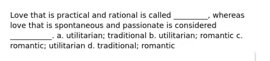 Love that is practical and rational is called _________, whereas love that is spontaneous and passionate is considered ___________. a. utilitarian; traditional b. utilitarian; romantic c. romantic; utilitarian d. traditional; romantic