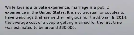 While love is a private experience, marriage is a public experience in the United States. It is not unusual for couples to have weddings that are neither religious nor traditional. In 2014, the average cost of a couple getting married for the first time was estimated to be around 30,000.