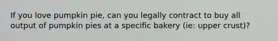 If you love pumpkin pie, can you legally contract to buy all output of pumpkin pies at a specific bakery (ie: upper crust)?