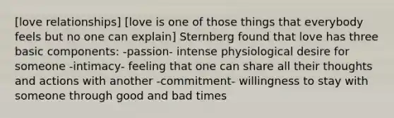 [love relationships] [love is one of those things that everybody feels but no one can explain] Sternberg found that love has three basic components: -passion- intense physiological desire for someone -intimacy- feeling that one can share all their thoughts and actions with another -commitment- willingness to stay with someone through good and bad times