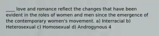 ____ love and romance reflect the changes that have been evident in the roles of women and men since the emergence of the contemporary women's movement. a) Interracial b) Heterosexual c) Homosexual d) Androgynous 4