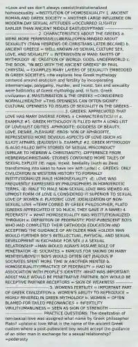 =Love and sex don't always coexist/institutionalized homosexuality. =INSTITUTION OF HOMOSEXUALITY 1. ANCIENT ROMAN AND GREEK SOCIETY = ANOTHER LARGE INFLUENCE ON MODERN-DAY SEXUAL ATTITUDES =OCCURRED SLIGHTLY EARLIER THAN ANCIENT MIDDLE EAST//EGYPTIANS ------------------------------------------- 2. CHARACTERISTICS ABOUT THE GREEKS a. WERE MORE PERMISSIVE//LIBERAL//OPEN-MINDED ABOUT SEXUALITY (THAN HEBREWS OR CHRISTIANS LATER BECAME) b. ANCIENT GREECE = WELL KNOWN AS SEXUAL CULTURE SEX, LOVE, AND SEXUALITY = INTERWOVEN W MANY FAVETS OF MYTHOLOGY -IE: CREATION OF WORLD, GODS, UNDERWORLD c. THE BOOK, "IN BED WITH THE ANCIENT GREEKS" BY PAUL CHRYSTAL = EXAMPLES MANY LAYERS OF SEXUALITY EMBEDDED IN GREEK SOCIETIES =He explores how Greek mythology centered around eroticism and fertility by incorporating intermarriage, polygamy, murder, and incest. Sex and sexuality were hallmarks of Greek mythology and, in turn, Greek civilization d. MASTURBATION & THE GREEKS =CONSIDERED NORMAL//HEALTHY =THIS OPENNESS CAN OFTEN SIGNIFY CULTURAL OPENNESS TO ISSUES OF SEXUALITY IN THE GREEKS ------------------------------------------- 3. GREEKS: APPRECIATED THAT LOVE HAS MANY DIVERSE FORMS + CHARACTERISTICS!!!! a. EXAMPLE #1: GREEK MYTHOLOGY IS FILLED WITH A LONG LIST OF LOVE/LUST DEITIES -APHRODITE: GODDESS OF BEAUTY, LOVE, DESIRE, PLEASURE -EROS: SON OF APHRODITE, REPRESENTED MORE DEVIOUS ASPECTS OF LOVE (SUCH AS ILLICIT AFFAIRS, JEALOUSY) b. EXAMPLE #2: GREEK MYTHOLOGY IS ALSO FILLED WITH STORIES OF SEXUAL MISCONDUCT (SIMILAR TO HEBREW & CHRISTIANITY) -DIFFERENCE FROM HEBREWS/CHRISTIANS: STORIES CONTAINED MORE TALES OF SEXUAL EXPLOIT (IE: rape, incest, bestiality (such as Zeus transforming into swan to have sex with Leda)) c. GREEKS: ONLY CIVILIZATION IN WESTERN HISTORY TO FORMALLY INSTITUTIONALIZE MALE HOMOSEXUALITY -IE: LOVE WAS FREQUENTLY EXPRESSED BY PHILOSOPHERS IN HOMOEROTIC TERMS, -IE: MALE TO MALE NON-SEXUAL LOVE WAS VIEWED AS UPMOST FORM OF LOVE & CONSIDERED IT SUPERIOR TO SEXUAL LOVE OF WOMEN d. PLATONIC LOVE: IDEALIZATION OF NON-SEXUAL LOVE =TERM COINED BY GREEK PHILOSOPHER, PLATO (GREEKS APPRECIATED IT SO MUCH, THEY GAVE IT A NAME) 4. PEDERASTY = WHAT HOMOSEXUALITY WAS INSTITUTIONALIZED THROUGH a. DEFINITION OF PEDERASTY: POST-PUBESCENT BOYS WHO HAD COMPLETED THEIR ORTHODOX EDUCATION AND ACCEPTING THE GUIDANCE OF AN OLDER MAN =OLDER MAN WOULD FURTHER BOY'S INTELLECTUAL, PHYSICAL, AND SEXUAL DEVELOPMENT IN EXCHANGE FOR SEX // A SEXUAL RELATIONSHIP =MAN WOULD ALWAYS ASSUME ROLE OF PENETRATOR -IE: SOCRATES = FAMOUS FOR TAKING ON MANY MENTEES/BOYS!!! BOYS WOULD OFTEN GET JEALOUS IF SOCRATES SPENT MORE TIME W ANOTHER MENTEE b. HOMOSEXUALITY//PRACTICE OF PEDERASTY = HAD NO ASSOCIATION WITH PEOPLE'S IDENTITY -WHAT WAS IMPORTANT: ADULT MALE WOULD BE PENETRATIVE PARTNER, BOY WOULD BE RECEPTIVE PARTNER RECEPTORS = SIGN OF WEAKNESS ------------------------------------------- 5. WOMENS FERTILITY = IMPORTANT PART OF GREEK CIVILIZATION a. WOMEN'S ABILITY TO REPRODUCE = HIGHLY REVERED IN GREEK MYTHOLOGY b. WOMEN = OFTEN BLAMED FOR FAILED PREGNANCIES + INFERTILITY VIRILITY//MANLINESS = SEEN AS SIGN OF STRENGTH ------------------------------------------- PRACTICE QUESTIONS: The idealization of non-sexual love was assigned what name by Greek philosopher Plato? =platonic love What is the name of the ancient Greek custom where a post-pubescent boy would accept the guidance of an older man in exchange for a sexual relationship? =pederasty