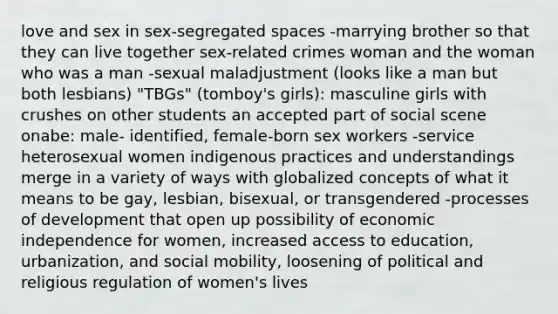 love and sex in sex-segregated spaces -marrying brother so that they can live together sex-related crimes woman and the woman who was a man -sexual maladjustment (looks like a man but both lesbians) "TBGs" (tomboy's girls): masculine girls with crushes on other students an accepted part of social scene onabe: male- identified, female-born sex workers -service heterosexual women indigenous practices and understandings merge in a variety of ways with globalized concepts of what it means to be gay, lesbian, bisexual, or transgendered -processes of development that open up possibility of economic independence for women, increased access to education, urbanization, and social mobility, loosening of political and religious regulation of women's lives