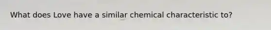 What does Love have a similar chemical characteristic to?