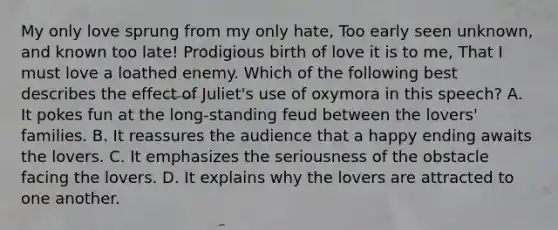 My only love sprung from my only hate, Too early seen unknown, and known too late! Prodigious birth of love it is to me, That I must love a loathed enemy. Which of the following best describes the effect of Juliet's use of oxymora in this speech? A. It pokes fun at the long-standing feud between the lovers' families. B. It reassures the audience that a happy ending awaits the lovers. C. It emphasizes the seriousness of the obstacle facing the lovers. D. It explains why the lovers are attracted to one another.