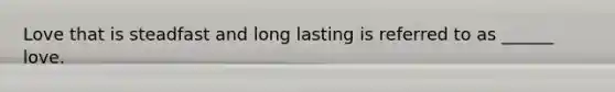 Love that is steadfast and long lasting is referred to as ______ love.