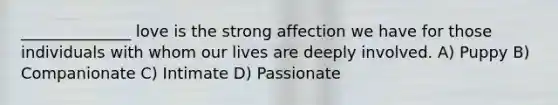 ______________ love is the strong affection we have for those individuals with whom our lives are deeply involved. A) Puppy B) Companionate C) Intimate D) Passionate