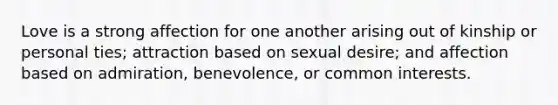Love is a strong affection for one another arising out of kinship or personal ties; attraction based on sexual desire; and affection based on admiration, benevolence, or common interests.