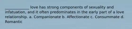 _____________ love has strong components of sexuality and infatuation, and it often predominates in the early part of a love relationship. a. Companionate b. Affectionate c. Consummate d. Romantic