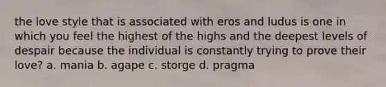 the love style that is associated with eros and ludus is one in which you feel the highest of the highs and the deepest levels of despair because the individual is constantly trying to prove their love? a. mania b. agape c. storge d. pragma