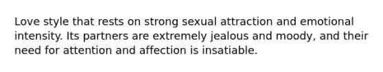 Love style that rests on strong sexual attraction and emotional intensity. Its partners are extremely jealous and moody, and their need for attention and affection is insatiable.