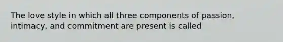 The love style in which all three components of passion, intimacy, and commitment are present is called