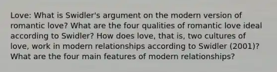 Love: What is Swidler's argument on the modern version of romantic love? What are the four qualities of romantic love ideal according to Swidler? How does love, that is, two cultures of love, work in modern relationships according to Swidler (2001)? What are the four main features of modern relationships?