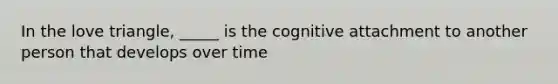 In the love triangle, _____ is the cognitive attachment to another person that develops over time