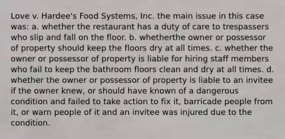 Love v. Hardee's Food Systems, Inc. the main issue in this case was: a. whether the restaurant has a duty of care to trespassers who slip and fall on the floor. b. whetherthe owner or possessor of property should keep the floors dry at all times. c. whether the owner or possessor of property is liable for hiring staff members who fail to keep the bathroom floors clean and dry at all times. d. whether the owner or possessor of property is liable to an invitee if the owner knew, or should have known of a dangerous condition and failed to take action to fix it, barricade people from it, or warn people of it and an invitee was injured due to the condition.